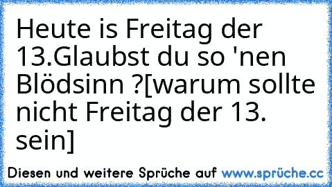 Heute is Freitag der 13.
Glaubst du so 'nen Blödsinn ?
[warum sollte nicht Freitag der 13. sein]