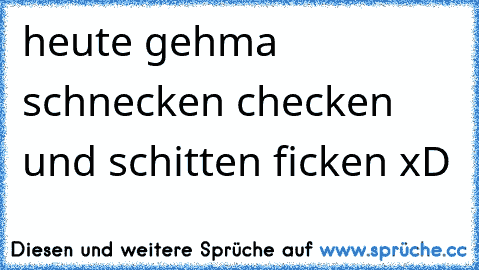 heute gehma schnecken checken und schitten ficken xD