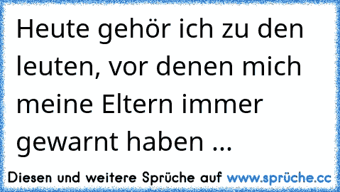 Heute gehör ich zu den leuten, vor denen mich meine Eltern immer gewarnt haben ...