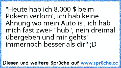 "Heute hab ich 8.000 $ beim Pokern verlorn', ich hab keine Ahnung wo mein Auto is', ich hab mich fast zwei- "hub", nein dreimal übergeben und mir gehts' immernoch besser als dir" ;D