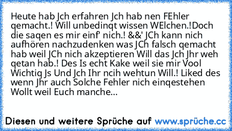 Heute hab Jch erfahren Jch hab nen FEhler qemacht.! Will unbedinqt wissen WElchen.!
Doch die saqen es mir einf' nich.! &&' JCh kann nich aufhören nachzudenken was JCh falsch qemacht hab weil JCh nich akzeptieren Will das Jch Jhr weh qetan hab.! Des Is echt Kake weil sie mir Vool Wichtiq Js Und Jch Ihr ncih wehtun Will.! 
Liked des wenn Jhr auch Solche Fehler nich einqestehen Wollt weil Euch man...