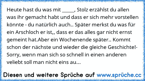 Heute hast du was mit _____, Stolz erzählst du allen was ihr gemacht habt und dass er sich mehr vorstellen könnte - du natürlich auch.. Später merkst du was für ein Arschloch er ist,, dass er das alles gar nicht ernst gemeint hat.
Aber ein Wochenende später.. Kommt schon der nächste und wieder die gleiche Geschichte!
- Sorry, wenn man sich so schnell in einen anderen veliebt soll man nicht eins...