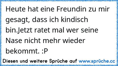 Heute hat eine Freundin zu mir gesagt, dass ich kindisch bin.
Jetzt ratet mal wer seine Nase nicht mehr wieder bekommt. :P