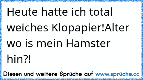 Heute hatte ich total weiches Klopapier!
Alter wo is mein Hamster hin?!