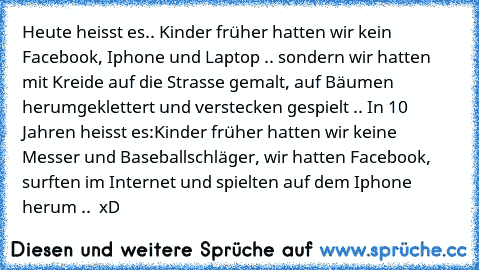 Heute heisst es.. Kinder früher hatten wir kein Facebook, Iphone und Laptop .. sondern wir hatten mit Kreide auf die Strasse gemalt, auf Bäumen herumgeklettert und verstecken gespielt .. 
In 10 Jahren heisst es:
Kinder früher hatten wir keine Messer und Baseballschläger, wir hatten Facebook, surften im Internet und spielten auf dem Iphone herum ..  xD