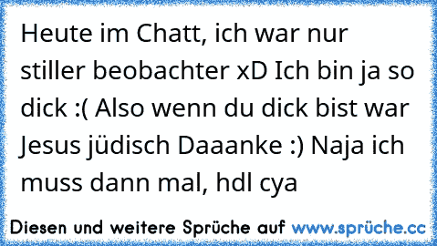 Heute im Chatt, ich war nur stiller beobachter xD
 Ich bin ja so dick :(
 Also wenn du dick bist war Jesus jüdisch
 Daaanke :)
 Naja ich muss dann mal, hdl
 cya
