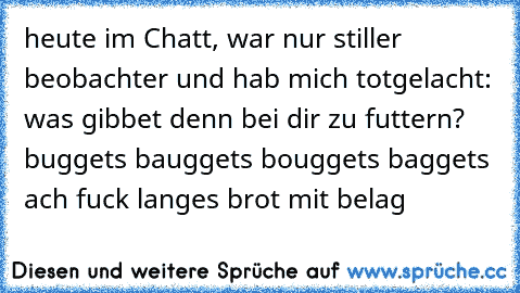 heute im Chatt, war nur stiller beobachter und hab mich totgelacht:
 was gibbet denn bei dir zu futtern?
 buggets
 bauggets
 bouggets
 baggets
 ach fuck
 langes brot mit belag