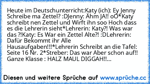 Heute im Deutschunterricht:
Katy (ich): Ey Jenny Schreibe ma Zettel? :D
Jenny: Ähm JA!! oO
*Katy schreibt nen Zettel und Wirft ihn soo Hoch dass es die Lehrerin sieht*
Lehrerin: Katy?! Was war das ?!
Katy: Es War ein Zettel Alte?! :D
Lehrerin: Dafür Bekommt ihr Alle Hausaufgaben!!!
*Lehrerin Schreibt an die Tafel: Seite 16 Nr. 2*
Streber: Das war Aber schon auf!! 
Ganze Klasse : HALZ MAUL DIGGAH!!...