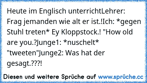 Heute im Englisch unterricht
Lehrer: Frag jemanden wie alt er ist.!
Ich: *gegen Stuhl treten* Ey Kloppstock.! "How old are you.?
Junge1: *nuschelt* "tweeten"
Junge2: Was hat der gesagt.???! 