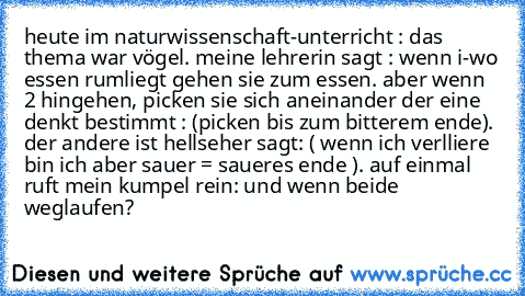 heute im naturwissenschaft-unterricht : das thema war vögel. meine lehrerin sagt : wenn i-wo essen rumliegt gehen sie zum essen. aber wenn 2 hingehen, picken sie sich aneinander der eine denkt bestimmt : (picken bis zum bitterem ende). der andere ist hellseher sagt: ( wenn ich verlliere bin ich aber sauer = saueres ende ). auf einmal ruft mein kumpel rein: und wenn beide weglaufen?