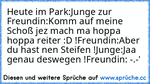 Heute im Park:
Junge zur Freundin:Komm auf meine Schoß jez mach ma hoppa hoppa reiter :D !
Freundin:Aber du hast nen Steifen !
Junge:Jaa genau deswegen !
Freundin: -.-'