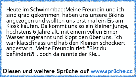 Heute im Schwimmbad:
Meine Freundin und ich sind grad gekommen, haben uns unsere Bikinis angezogen und wollten uns erst mal ein Eis am Kiosk kaufen. Da kommt uns so ein kleiner Junge, höchstens 6 Jahre alt, mit einem vollen Eimer Wasser angerannt und kippt den über uns. Ich war klatschnass und hab den Kleinen schockiert angestarrt. Meine Freundin rief: "Bist du behindert?!". doch da rannte der ...