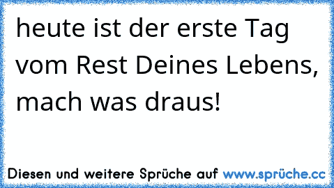 heute ist der erste Tag vom Rest Deines Lebens, mach was draus!