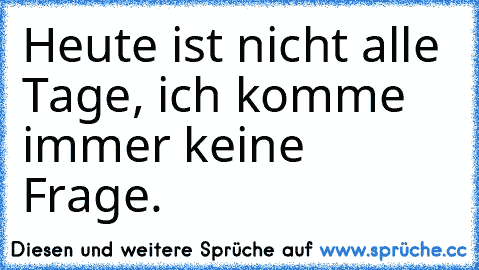 Heute ist nicht alle Tage, ich komme immer keine Frage.