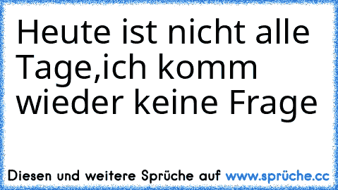 Heute ist nicht alle Tage,
ich komm wieder keine Frage