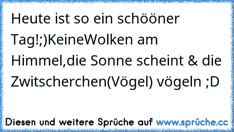 Heute ist so ein schööner Tag!;)
KeineWolken am Himmel,die Sonne scheint & die Zwitscherchen(Vögel) vögeln ;D