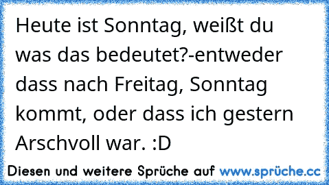 Heute ist Sonntag, weißt du was das bedeutet?
-entweder dass nach Freitag, Sonntag kommt, oder dass ich gestern Arschvoll war. :D