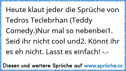 Heute klaut jeder die Sprüche von Tedros Teclebrhan (Teddy Comedy.)
Nur mal so nebenbei
1. Seid ihr nicht cool und
2. Könnt ihr es eh nicht. 
Lasst es einfach! -.-