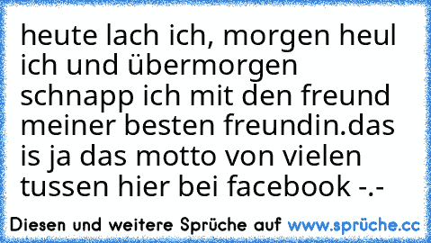 heute lach ich, morgen heul ich und übermorgen schnapp ich mit den freund meiner besten freundin.
das is ja das motto von vielen tussen hier bei facebook -.-