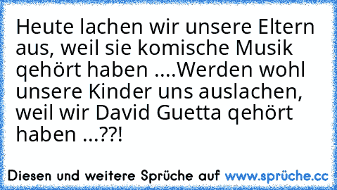 Heute lachen wir unsere Eltern aus, weil sie komische Musik qehört haben ....
Werden wohl unsere Kinder uns auslachen, weil wir David Guetta qehört haben ...??!