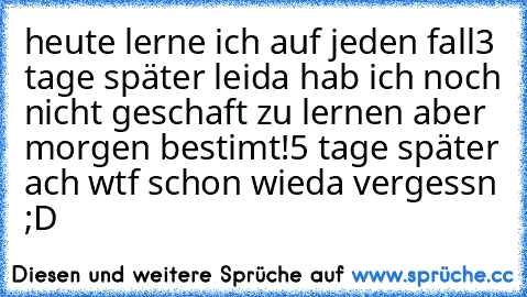 heute lerne ich auf jeden fall
3 tage später leida hab ich noch nicht geschaft zu lernen aber morgen bestimt!
5 tage später ach wtf schon wieda vergessn ;D