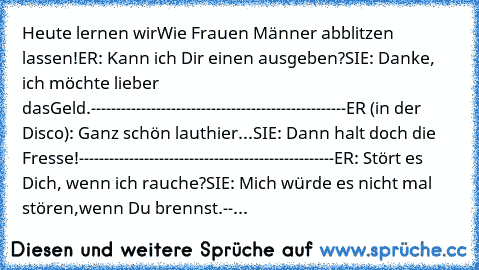 Heute lernen wir
Wie Frauen Männer abblitzen lassen!
ER: Kann ich Dir einen ausgeben?
SIE: Danke, ich möchte lieber das
Geld.
---------------------------------------------------
ER (in der Disco): Ganz schön laut
hier...
SIE: Dann halt doch die Fresse!
---------------------------------------------------
ER: Stört es Dich, wenn ich rauche?
SIE: Mich würde es nicht mal stören,
wenn Du brennst.
--...