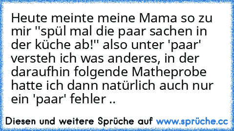 Heute meinte meine Mama so zu mir ''spül mal die paar sachen in der küche ab!'' also unter 'paar' versteh ich was anderes, in der daraufhin folgende Matheprobe hatte ich dann natürlich auch nur ein 'paar' fehler ..