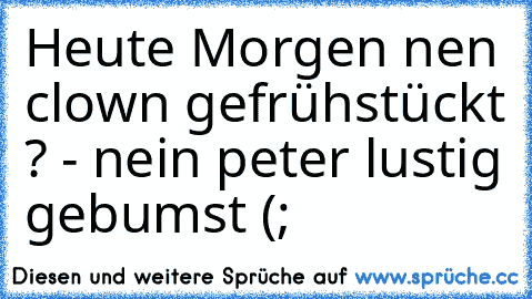 Heute Morgen nen clown gefrühstückt ? - nein peter lustig gebumst (;