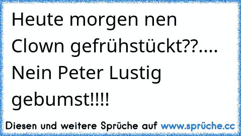 Heute morgen nen Clown gefrühstückt??.... Nein Peter Lustig gebumst!!!!