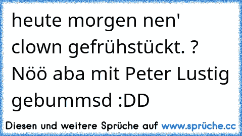 heute morgen nen' clown gefrühstückt. ? Nöö aba mit Peter Lustig gebummsd :DD