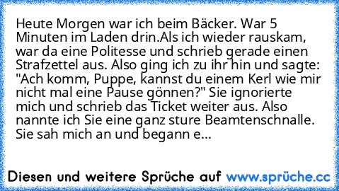 Heute Morgen war ich beim Bäcker. War 5 Minuten im Laden drin.
Als ich wieder rauskam, war da eine Politesse und schrieb gerade einen Strafzettel aus. Also ging ich zu ihr hin und sagte: "Ach komm, Puppe, kannst du einem Kerl wie mir nicht mal eine Pause gönnen?" Sie ignorierte mich und schrieb das Ticket weiter aus. Also nannte ich Sie eine ganz sture Beamtenschnalle. Sie sah mich an und began...