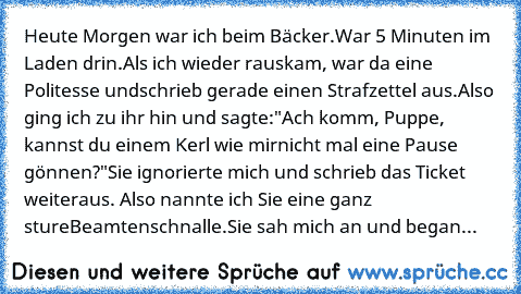 Heute Morgen war ich beim Bäcker.
War 5 Minuten im Laden drin.
Als ich wieder rauskam, war da eine Politesse und
schrieb gerade einen Strafzettel aus.
Also ging ich zu ihr hin und sagte:
"Ach komm, Puppe, kannst du einem Kerl wie mir
nicht mal eine Pause gönnen?"
Sie ignorierte mich und schrieb das Ticket weiter
aus. Also nannte ich Sie eine ganz sture
Beamtenschnalle.
Sie sah mich an und began...