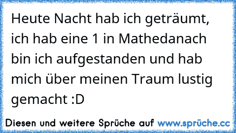 Heute Nacht hab ich geträumt, ich hab eine 1 in Mathe
danach bin ich aufgestanden und hab mich über meinen Traum lustig gemacht :D