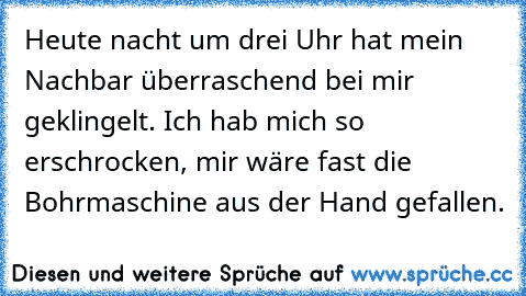 Heute nacht um drei Uhr hat mein Nachbar überraschend bei mir geklingelt. Ich hab mich so erschrocken, mir wäre fast die Bohrmaschine aus der Hand gefallen.