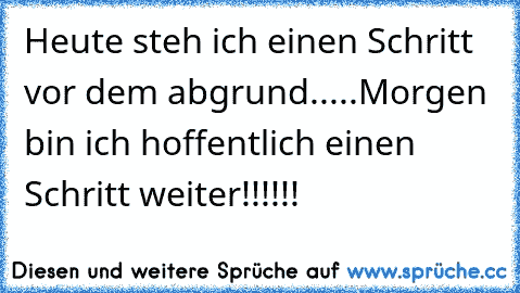 Heute steh ich einen Schritt vor dem abgrund.....Morgen bin ich hoffentlich einen Schritt weiter!!!!!!