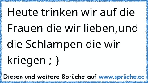 Heute trinken wir auf die Frauen die wir lieben,und die Schlampen die wir kriegen ;-)