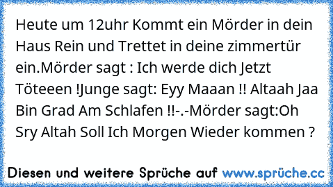 Heute um 12uhr Kommt ein Mörder in dein Haus Rein und Trettet in deine zimmertür ein.
Mörder sagt : Ich werde dich Jetzt Töteeen !
Junge sagt: Eyy Maaan !! Altaah Jaa Bin Grad Am Schlafen !!-.-
Mörder sagt:Oh Sry Altah Soll Ich Morgen Wieder kommen ?