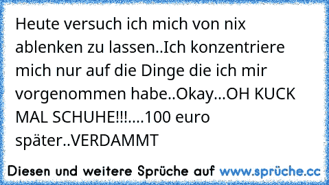 Heute versuch ich mich von nix ablenken zu lassen..Ich konzentriere mich nur auf die Dinge die ich mir vorgenommen habe..Okay...OH KUCK MAL SCHUHE!!!....100 euro später..VERDAMMT