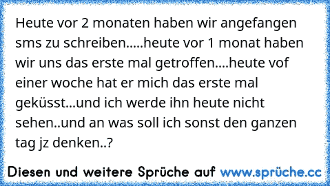 Heute vor 2 monaten haben wir angefangen sms zu schreiben.....
heute vor 1 monat haben wir uns das erste mal getroffen....
heute vof einer woche hat er mich das erste mal geküsst...und ich werde ihn heute nicht sehen..und an was soll ich sonst den ganzen tag jz denken..?
♥