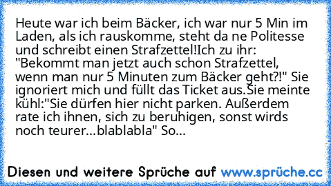 Heute war ich beim Bäcker, ich war nur 5 Min im Laden, als ich rauskomme, steht da ne Politesse und schreibt einen Strafzettel!
Ich zu ihr: "Bekommt man jetzt auch schon Strafzettel, wenn man nur 5 Minuten zum Bäcker geht?!" Sie ignoriert mich und füllt das Ticket aus.
Sie meinte kühl:"Sie dürfen hier nicht parken. Außerdem rate ich ihnen, sich zu beruhigen, sonst wirds noch teurer...blablabla"...