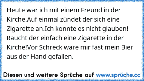 Heute war ich mit einem Freund in der Kirche.
Auf einmal zündet der sich eine Zigarette an.
Ich konnte es nicht glauben! Raucht der einfach eine Zigarette in der Kirche!
Vor Schreck wäre mir fast mein Bier aus der Hand gefallen.