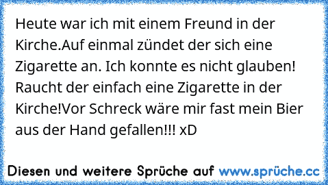 Heute war ich mit einem Freund in der Kirche.
Auf einmal zündet der sich eine Zigarette an.
 Ich konnte es nicht glauben! Raucht der einfach eine Zigarette in der Kirche!
Vor Schreck wäre mir fast mein Bier aus der Hand gefallen!!! xD