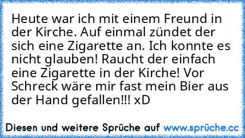 Heute war ich mit einem Freund in der Kirche. Auf einmal zündet der sich eine Zigarette an. Ich konnte es nicht glauben! Raucht der einfach eine Zigarette in der Kirche! Vor Schreck wäre mir fast mein Bier aus der Hand gefallen!!! xD