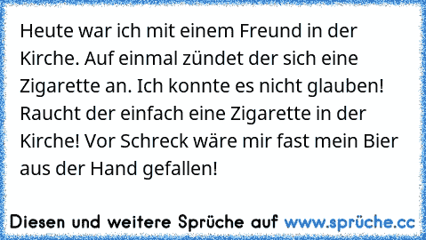 Heute war ich mit einem Freund in der Kirche. Auf einmal zündet der sich eine Zigarette an. Ich konnte es nicht glauben! Raucht der einfach eine Zigarette in der Kirche! Vor Schreck wäre mir fast mein Bier aus der Hand gefallen!