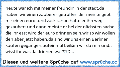 heute war ich mit meiner freundin in der stadt,
da haben wir einen zauberer getroffen der meinte gebt mir einen euro..
und zack schon hatte er ihn weg gezaubert und dann meinte er bei der nächsten sache die ihr esst wird der euro drinnen sein.
wir so wir wollen den aber jetzt haben,
da sind wir uns einen Berliner kaufen gegangen.
aufeinmal beißen wir da rein und.. wisst ihr was da drinnen war??...