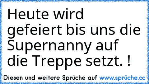 Heute wird gefeiert bis uns die Supernanny auf die Treppe setzt. !