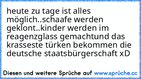 heute zu tage ist alles möglich..
schaafe werden geklont..kinder werden im reagenzglass gemacht
und das krasseste türken bekommen die deutsche staatsbürgerschaft xD