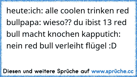 heute:
ich: alle coolen trinken red bull
papa: wieso?? du ibist 13 red bull macht knochen kapput
ich: nein red bull verleiht flügel :D