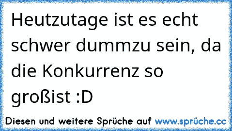 Heutzutage ist es echt schwer dumm
zu sein, da die Konkurrenz so groß
ist :D