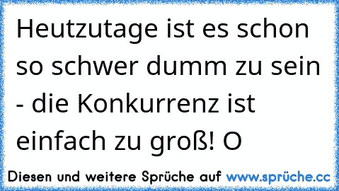 Heutzutage ist es schon so schwer dumm zu sein - die Konkurrenz ist einfach zu groß! O